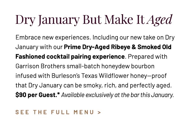Embrace new experiences. Including our new take on Dry January with our Prime Dry-Aged Ribeye & Smoked Old Fashioned cocktail pairing experience. Prepared with Garrison Brothers small-batch honeydew bourbon infused with Burleson's Texas Wildflower honey—proof that Dry January can be smoky, rich, and perfectly aged. $90 per Guest.* Available exclusively at the bar this January.