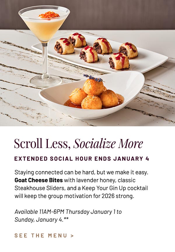 Staying connected can be hard, but we make it easy. Goat Cheese Bites with lavender honey, classic Steakhouse Sliders, and a Keep Your Gin Up cocktail will keep the group motivation for 2026 strong. Available 11AM-6PM Thursday January 1 to Sunday, January 4.**