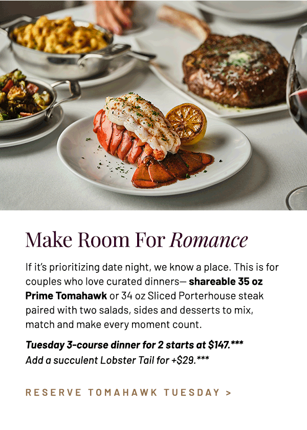 If it's prioritizing date night, we know a place. This is for couples who love curated dinners— shareable 35 oz Prime Tomahawk or 34 oz Sliced Porterhouse steak paired with two salads, sides and desserts to mix, match and make every moment count. Tuesday 3-course dinner for 2 starts at $147.*** Add a succulent Lobster Tail for +$29.***