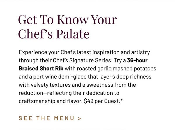 Experience your Chef's latest inspiration and artistry through their Chef's Signature Series. Try a 36-hour Braised Short Rib with roasted garlic mashed potatoes and a port wine demi-glace that layer's deep richness with velvety textures and a sweetness from the reduction—reflecting their dedication to craftsmanship and flavor. $49 per Guest.*