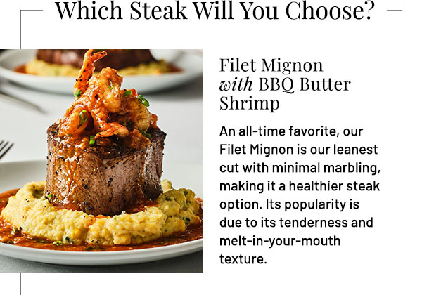Filet Mignon with BBQ Butter Shrimp. Optional Wine Pairing: Stags' Leap Petite Sirah, Napa Valley. An all-time favorite, our Filet Mignon is our leanest cut with minimal marbling, making it a healthier steak option. Its popularity is due to its tenderness and melt-in-your-mouth texture.