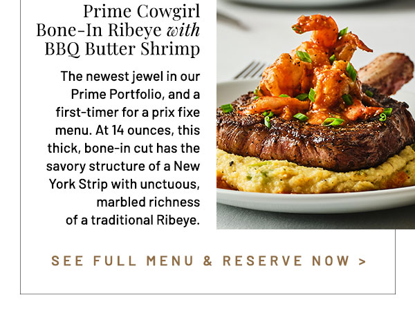 Prime Cowgirl Bone-In Ribeye with BBQ Butter Shrimp. Optional Wine Pairing: Stags' Leap Petite Sirah, Napa Valley. The newest jewel in our Prime Portfolio, and a first-timer for a prix fixe menu. At 14 ounces, this thick, bone-in cut has the savory structure of a New York Strip with unctuous, marbled richness of a traditional Ribeye.