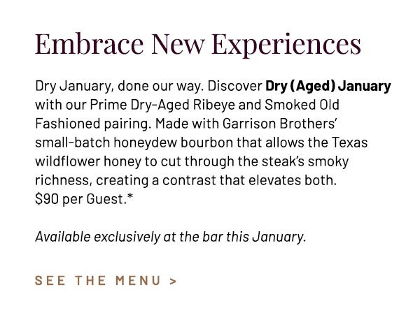 Dry January, done our way. Discover Dry (Aged) January with our Prime Dry-Aged Ribeye and Smoked Old Fashioned pairing. Made with Garrison Brothers' small-batch honeydew bourbon that allows the Texas wildflower honey to cut through the steak's smoky richness, creating a contrast that elevates both. $90 per Guest.* Available exclusively at the bar this January.