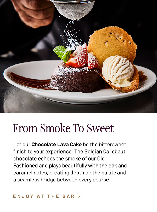 Let our Chocolate Lava Cake be the bittersweet finish to your experience. The Belgian Callebaut chocolate echos the smoke of our Old Fashioned and plays beautifully with the oak and caramel notes, creating depth on the palate and a seamless bridge between every course.