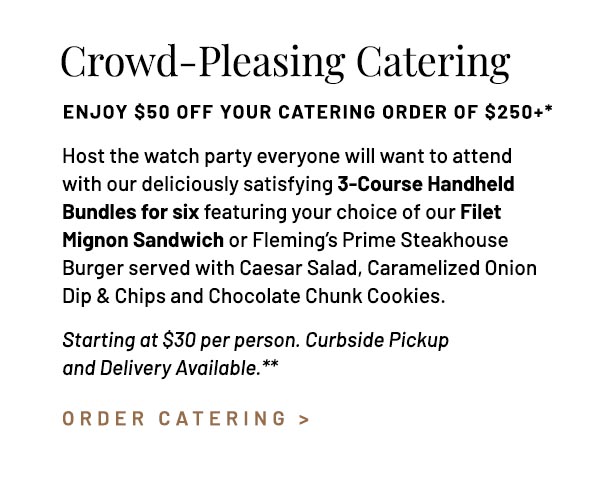 Host the watch party everyone will want to attend with our deliciously satisfying 3-Course Handheld Bundles for six featuring your choice of our Filet Mignon Sandwich or Fleming's Prime Steakhouse Burger served with Caesar Salad, Caramelized Onion Dip & Chips and Chocolate Chunk Cookies. Starting at $30 per person. Curbside Pickup and Delivery Available.**
