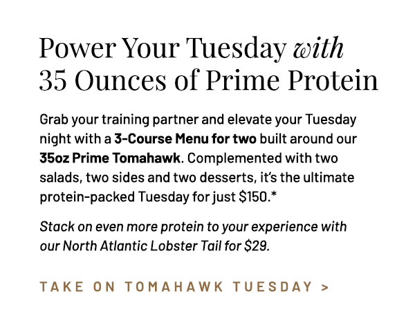 Grab your training partner and elevate your Tuesday night with a 3-Course Menu for two built around our 35oz Prime Tomahawk. Complemented with two salads, two sides and two dessert, it's the ultimate protein-packed Tuesday for just $150.* Stack on even more protein to your experience with our North Atlantic Lobster Tail for $29.