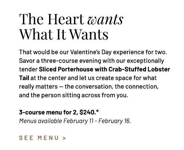 That would be our Valentine's Day experience for two. Savor a three-course evening with our exceptionally tender Sliced Porterhouse with Crab-Stuffed Lobster Tail at the center and let us create space for what really matters — the conversation, the connection, and the person sitting across from you. 3-course menu for 2, $240.*
