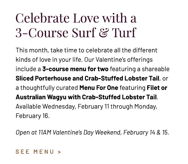 This month, take time to celebrate all the different kinds of love in your life. Our Valentine's offerings include a 3-course menu for two featuring a shareable Sliced Porterhouse and Crab-Stuffed Lobster Tail, or a thoughtfully curated Menu For One featuring Filet or Australian Wagyu with Crab-Stuffed Lobster Tail. Available Wednesday, February 11 through Monday, February 16. Open at 11AM Valentine's Day Weekend, February 14 & 15. 