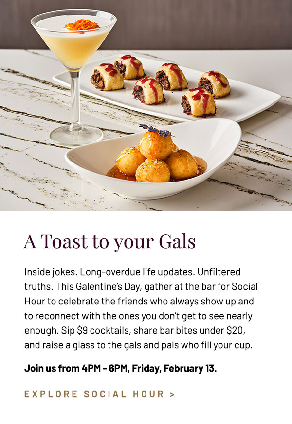 Inside jokes. Life updates. Unfiltered truths. This Galentine's Day, Social Hour is for the friends who always show up for you and the ones you don't get to see as often as you'd like. Sip $9 cocktails, share bar bites under $20, and raise a glass to the gals and pals that fill your cup. Join us from 4PM - 6PM, Friday, February 13.