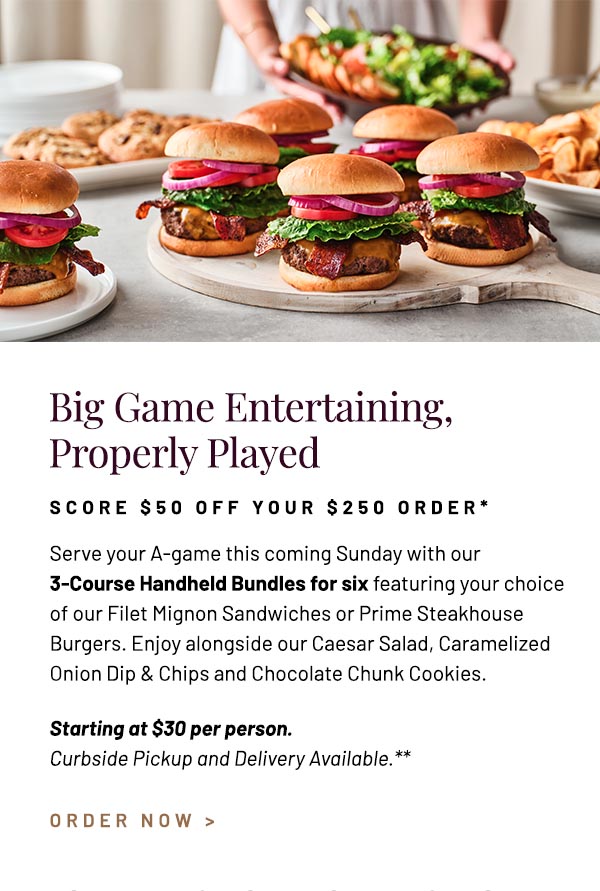 Serve your A-game this coming Sunday with our 3-Course Handheld Bundles for six featuring your choice of our Filet Mignon Sandwiches or Prime Steakhouse Burgers. Enjoy alongside our Caesar Salad, Caramelized Onion Dip & Chips and Chocolate Chunk Cookies. Starting at $30 per person. Curbside Pickup and Delivery Available.**