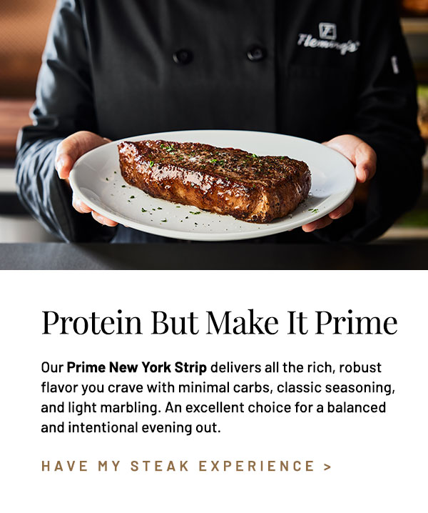 Protein. Our Prime New York Strip delivers all the rich, robust flavor you crave with minimal carbs, classic seasoning, and light marbling. An excellent choice for a balanced and intentional evening out.