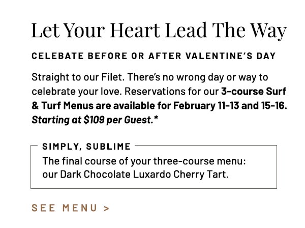 Straight to our Filet. There's no wrong day or way to celebrate your love. Reservations for our 3-course Surf & Turf Menus are available for February 11-13 and 15-16. Starting at $109 per Guest.* The final course of your three-course menu: our Dark Chocolate Luxardo Cherry Tart.