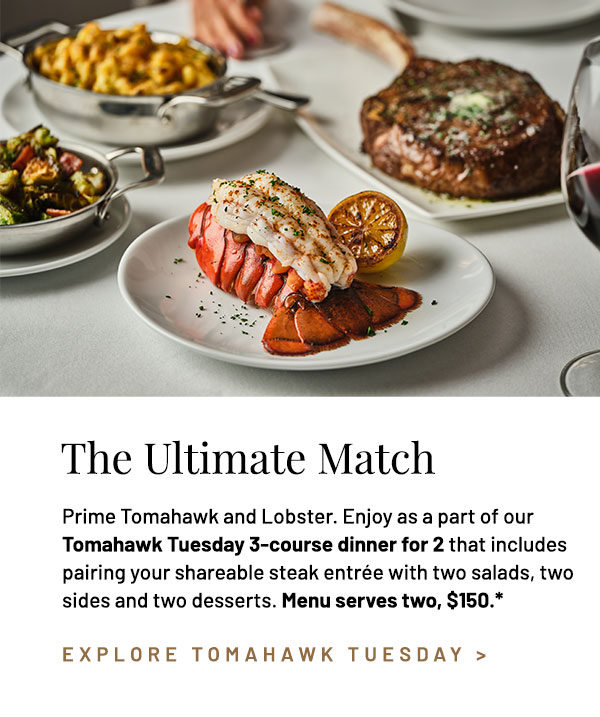 Prime Tomahawk and Lobster. Enjoy as a part of our Tomahawk Tuesday 3-course dinner for 2 that includes pairing your shareable steak entrée with two salads, two sides and two desserts. Menu serves two, $150.* Add a Steamed Lobster Tail to your shareable entrée, +$29.