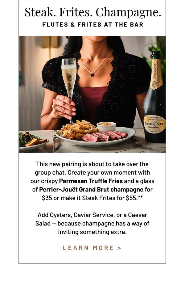 This new pairing is about to take over the group chat. Create your own moment with our crispy Parmesan Truffle Fries and a glass of Perrier-Jouët Grand Brut champagne for $35 or make it Steak Frites for $55.** Add Oysters, Caviar Service, or a Caesar Salad — because champagne has a way of inviting something extra.