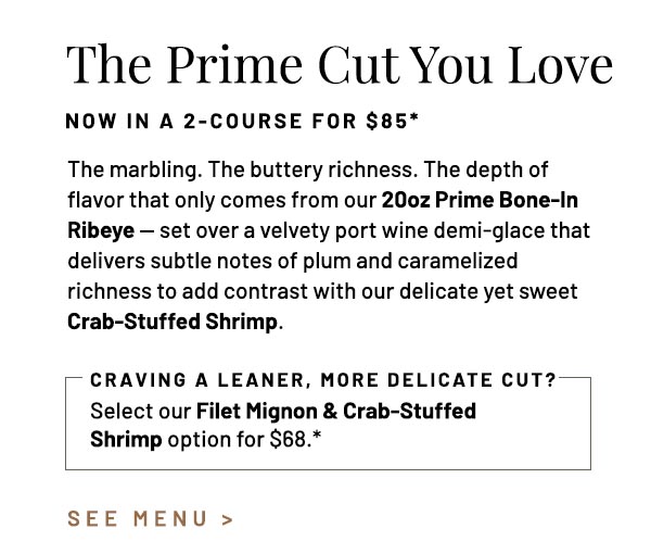 The marbling. The buttery richness. The depth of flavor that only comes from our 20oz Prime Bone-In Ribeye — set over a velvety port wine demi-glace that delivers subtle notes of plum and caramelized richness to add contrast with our delicate yet sweet Crab-Stuffed Shrimp. Select our Filet Mignon & Crab-Stuffed Shrimp option for $68.*