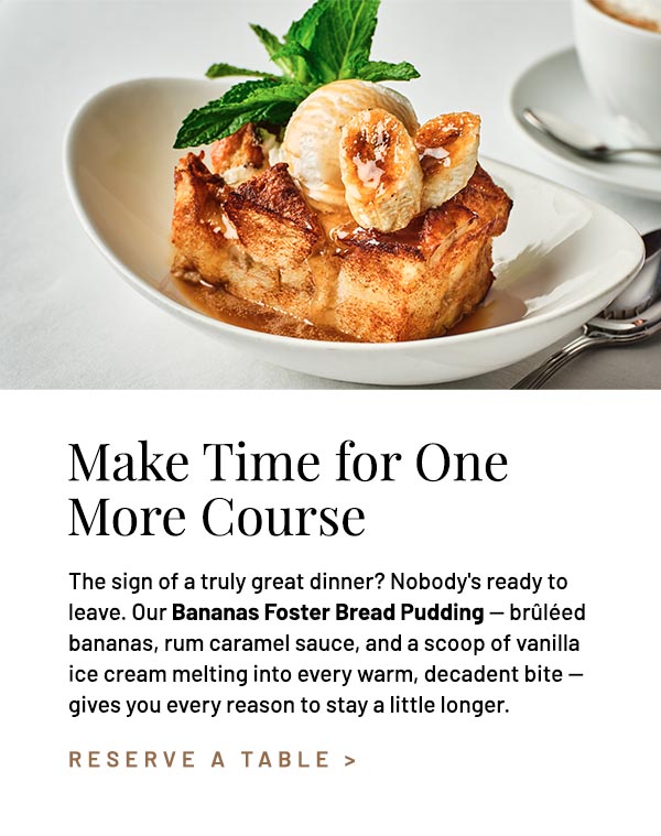The sign of a truly great dinner? Nobody's ready to leave. Our Bananas Foster Bread Pudding — brûléed bananas, rum caramel sauce, and a scoop of vanilla ice cream melting into every warm, decadent bite — gives you every reason to stay a little longer.