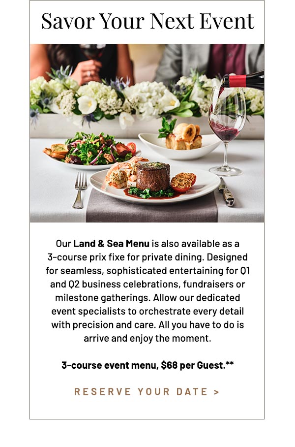 Our Land & Sea Menu is also available as a 3-course prix fixe for private dining. Designed for seamless, sophisticated entertaining for Q1 and Q2 business celebrations, fundraisers or milestone gatherings. Allow our dedicated event specialists to orchestrate every detail with precision and care. All you have to do is arrive and enjoy the moment. 3-course event menu, $68 per Guest.**