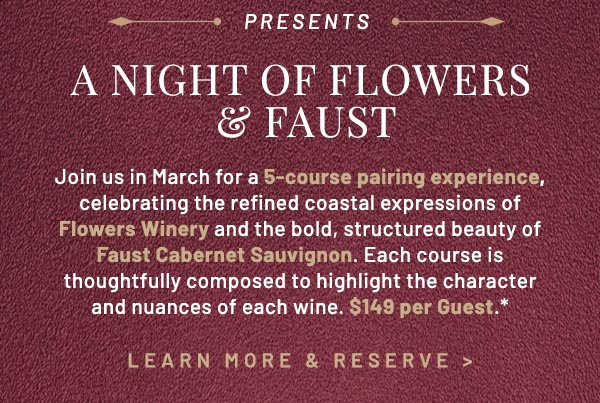 Join us in March for a 5-course pairing experience, celebrating the refined coastal expressions of Flowers Winery and the bold, structured beauty of Faust Cabernet Sauvignon. Each course is thoughtfully composed to highlight the character and nuances of each wine. $149 per Guest.*