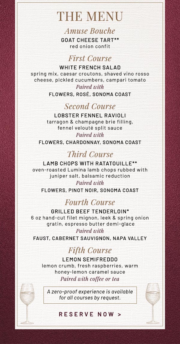 Amuse Bouche GOAT CHEESE TART** red onion confit First Course WHITE FRENCH SALAD spring mix, caesar croutons, shaved vino rosso cheese, pickled cucumbers, campari tomato Paired with FLOWERS, Rosé, Sonoma Coast  Second Course LOBSTER FENNEL RAVIOLI tarragon & champagne brie filling, fennel velouté split sauce Paired with FLOWERS, Chardonnay, Sonoma Coast Third Course LAMB CHOPS WITH RATATOUILLE**   oven-roasted Lumina lamb chops rubbed with juniper salt, balsamic reduction Paired with FLOWERS, Pinot Noir, Sonoma Coast Fourth Course GRILLED BEEF TENDERLOIN* 6 oz hand-cut filet mignon, leek & spring onion gratin, espresso butter demi-glace Paired with FAUST, Cabernet Sauvignon, Napa Valley Fifth Course LEMON SEMIFREDDO lemon crumb, fresh raspberries, warm honey-lemon caramel sauce Paired with coffee or tea A zero-proof experience is available for all courses by request.