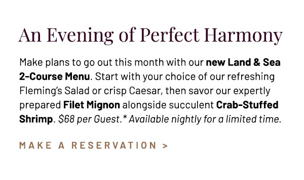 Make plans to go out this month with our new Land & Sea 2‑Course Menu. Start with your choice of our refreshing Fleming's Salad or crisp Caesar, then savor our expertly prepared Filet Mignon alongside succulent Crab‑Stuffed Shrimp. $68 per Guest.* Available nightly for a limited time.
