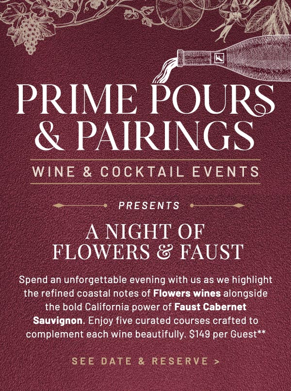 Spend an unforgettable evening with us as we highlight the refined coastal notes of Flowers wines alongside the bold California power of Faust Cabernet Sauvignon. Enjoy five curated courses crafted to complement each wine beautifully. $149 per Guest**