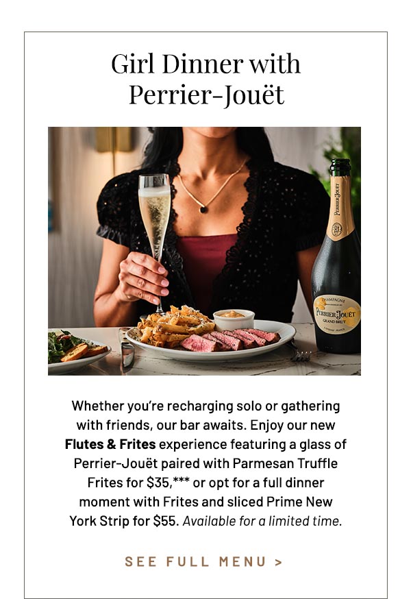 Whether you're recharging solo or gathering with friends, our bar awaits. Enjoy our new Flutes & Frites experience featuring a glass of Perrier-Jouët paired with Parmesan Truffle Frites for $35,*** or opt for a full dinner moment with Frites and sliced Prime New York Strip for $55. Available for a limited time.