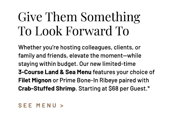 Whether you're hosting colleagues, clients, or family and friends, elevate the moment—while staying within budget. Our new limited-time 3-Course Land & Sea Menu features your choice of Filet Mignon or Prime Bone-In Ribeye paired with Crab-Stuffed Shrimp. Starting at $68 per Guest.*