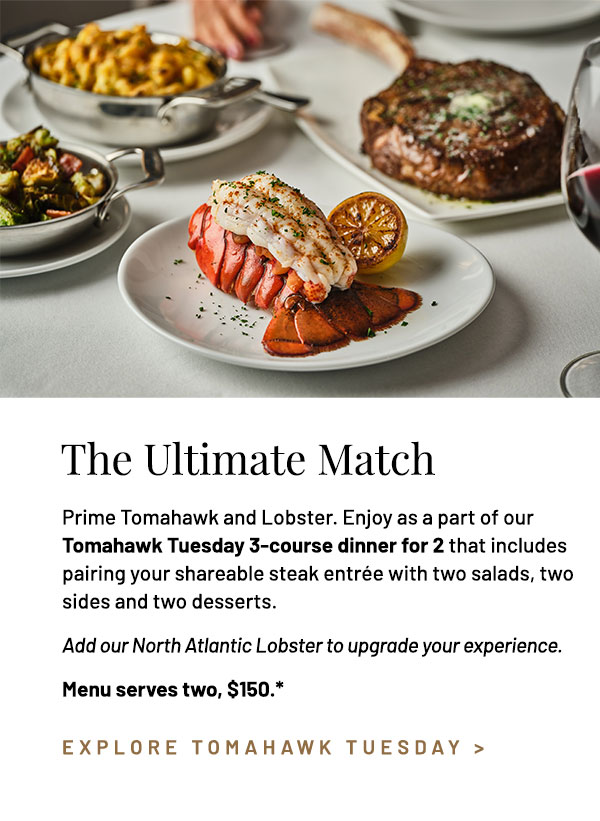 Prime Tomahawk and Lobster. Enjoy as a part of our Tomahawk Tuesday 3-course dinner for 2 that includes pairing your shareable steak entrée with two salads, two sides and two desserts. Menu serves two, $150.* Add a Steamed Lobster Tail to your shareable entrée, +$29.