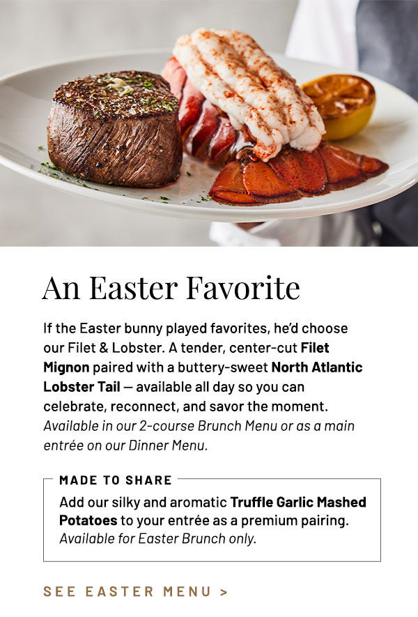 If the Easter bunny played favorites, he'd choose our Filet & Lobster. A tender, center-cut Filet  Mignon paired with a buttery-sweet North Atlantic lobster tail — available all day so you can celebrate, reconnect, and savor the moment. Available in our 2-course Brunch Menu or as a main entrée on our Dinner Menu. Made to Share. Add our silky and aromatic Truffle Garlic Mashed Potatoes to your entrée as a premium pairing. Available for Easter Brunch only.