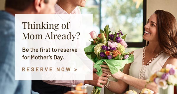 Thinking of Mom Already? Be the first to reserve for Mother's Day.