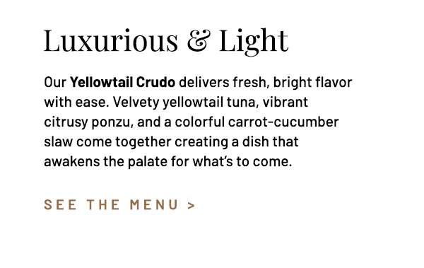 Our Yellowtail Crudo delivers fresh, bright flavor with ease. Velvety yellowtail tuna, vibrant citrusy ponzu, and a colorful carrot-cucumber slaw come together creating a dish that awakens the palate for what's to come.