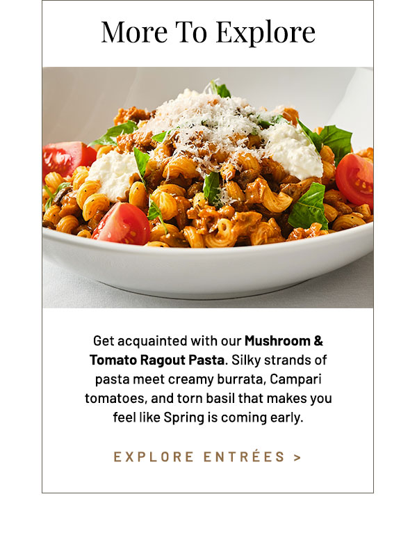 Get acquainted with our Mushroom & Tomato Ragout Pasta. Silky strands of pasta meet creamy burrata, Campari tomatoes, and torn basil that makes you feel like Spring is coming early. $36 per Guest.*
