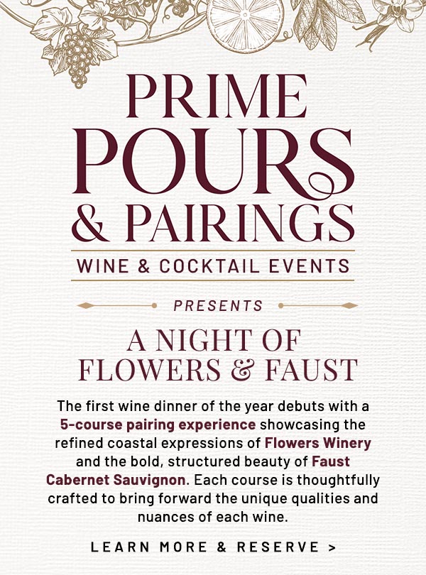 The first wine dinner of the year debuts with a 5-course pairing experience showcasing the refined coastal expressions of Flowers Winery and the bold, structured beauty of Faust Cabernet Sauvignon. Each course is thoughtfully crafted to bring forward the unique qualities and nuances of each wine.