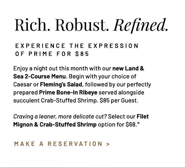 Enjoy a night out this month with our new Land & Sea 2-Course Menu. Begin with your choice of Caesar or Fleming's Salad, followed by our perfectly prepared Prime Bone-In Ribeye served alongside succulent Crab-Stuffed Shrimp. $85 per Guest.Craving a leaner, more delicate cut? Select our Filet Mignon & Crab-Stuffed Shrimp option for $68.*