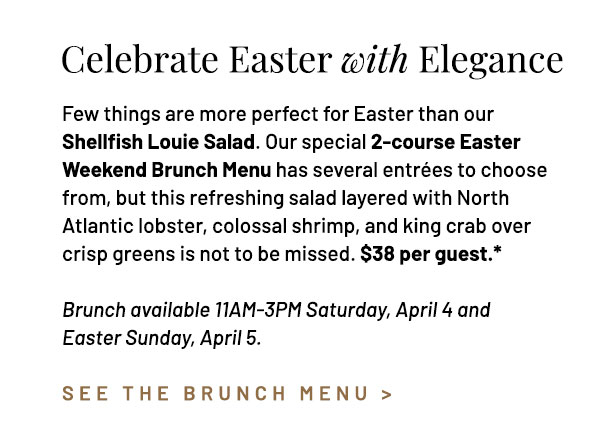 Few things are more perfect for Easter than our Shellfish Louie Salad. Our special 2-course Easter Weekend Brunch Menu has several entrées to choose from, but this refreshing salad layered with North Atlantic lobster, colossal shrimp, and king crab over crisp greens is not to be missed. $38 per guest.* Brunch available 11AM-3PM Saturday, April 4 and Easter Sunday, April 5.