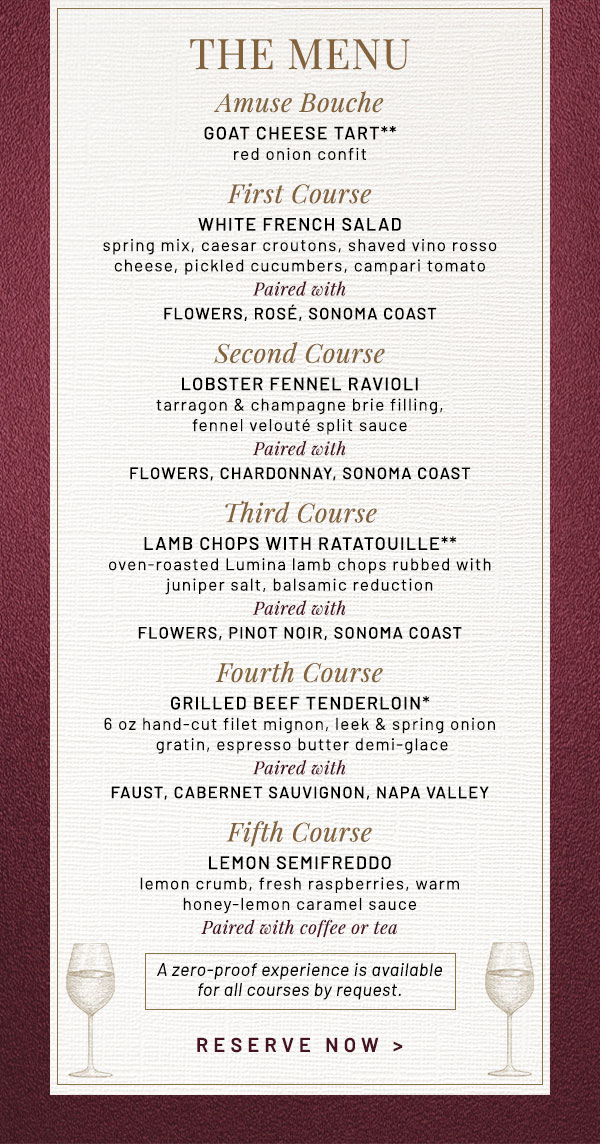 Amuse Bouche GOAT CHEESE TART** red onion confit First Course WHITE FRENCH SALAD spring mix, caesar croutons, shaved vino rosso cheese, pickled cucumbers, campari tomato Paired with FLOWERS, Rosé, Sonoma Coast  Second Course LOBSTER FENNEL RAVIOLI tarragon & champagne brie filling, fennel velouté split sauce Paired with FLOWERS, Chardonnay, Sonoma Coast Third Course LAMB CHOPS WITH RATATOUILLE**   oven-roasted Lumina lamb chops rubbed with juniper salt, balsamic reduction Paired with FLOWERS, Pinot Noir, Sonoma Coast Fourth Course GRILLED BEEF TENDERLOIN* 6 oz hand-cut filet mignon, leek & spring onion gratin, espresso butter demi-glace Paired with FAUST, Cabernet Sauvignon, Napa Valley Fifth Course LEMON SEMIFREDDO lemon crumb, fresh raspberries, warm honey-lemon caramel sauce Paired with coffee or tea A zero-proof experience is available for all courses by request.