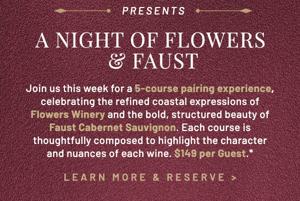 Join us this week for a 5-course pairing experience, celebrating the refined coastal expressions of Flowers Winery and the bold, structured beauty of Faust Cabernet Sauvignon. Each course is thoughtfully composed to highlight the character and nuances of each wine. $149 per Guest.* 