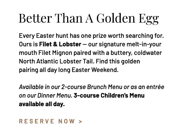 Every Easter hunt has one prize worth searching for. Ours is Filet & Lobster — our signature melt-in-your mouth Filet Mignon paired with a buttery, coldwater North Atlantic Lobster Tail. Find this golden pairing all day long Easter Weekend. Available in our 2-course Brunch Menu or as an entrée on our Dinner Menu. 3-course Children's Menu available all day. 