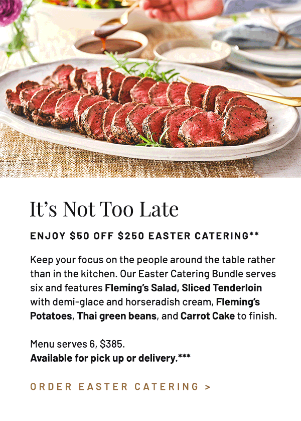 Keep your focus on the people around the table rather than in the kitchen. Our Easter Catering Bundle serves six and features Fleming's Salad, Sliced Tenderloin with demi-glace and horseradish cream, Fleming's Potatoes, Thai green beans, and Carrot Cake to finish. Menu serves 6, $385. Available for pick up or delivery.***