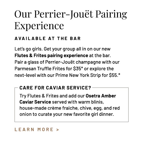 Let's go girls. Get your group all in on our new Flutes & Frites pairing experience at the bar. Pair a glass of Perrier-Jouët champagne with our Parmesan Truffle Frites for $35* or explore the next-level with our Prime New York Strip for $55.* Try Flutes & Frites and add our Osetra Amber Caviar Service served with warm blinis, house-made crème fraiche, chive, egg, and red onion to curate your new favorite girl dinner.