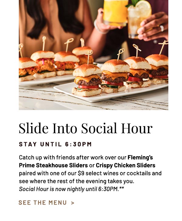Catch up with friends after work over our Fleming's Prime Steakhouse Sliders or Crispy Chicken Sliders paired with one of our $9 select wines or cocktails and see where the rest of the evening takes you. Social Hour is now nightly until 6:30PM.**