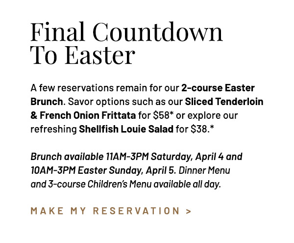 A few reservations remain for our 2-course Easter Brunch. Savor options such as our Sliced Tenderloin & French Onion Frittata for $58* or explore our refreshing Shellfish Louie Salad for $38.* Brunch available 11AM-3PM Saturday, April 4 and 10AM-3PM Easter Sunday, April 5. Dinner Menu and 3-course Children's Menu available all day.