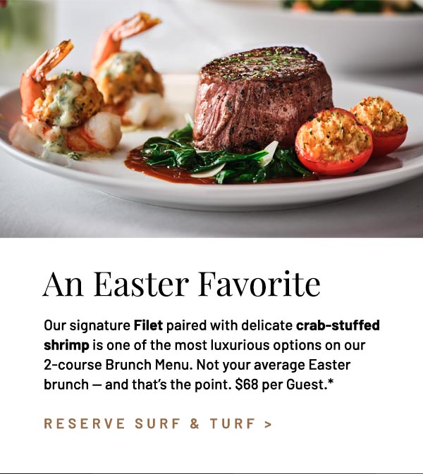 Our signature Filet paired with delicate crab-stuffed shrimp is one of the most luxurious options on our 2-course Brunch Menu. Not your average Easter brunch — and that's the point. $68 per Guest.*