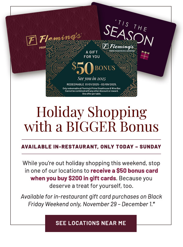 Holiday Shopping With a Bigger Bonus. While you're out holiday shopping this weekend, stop in one of our locations to receive a $50 bonus card when you buy $200 in gift cards. Because you deserve a treat for yourself, too. Available for in-restaurant gift card purchases on Black Friday Weekend only, November 29 – December 1.*