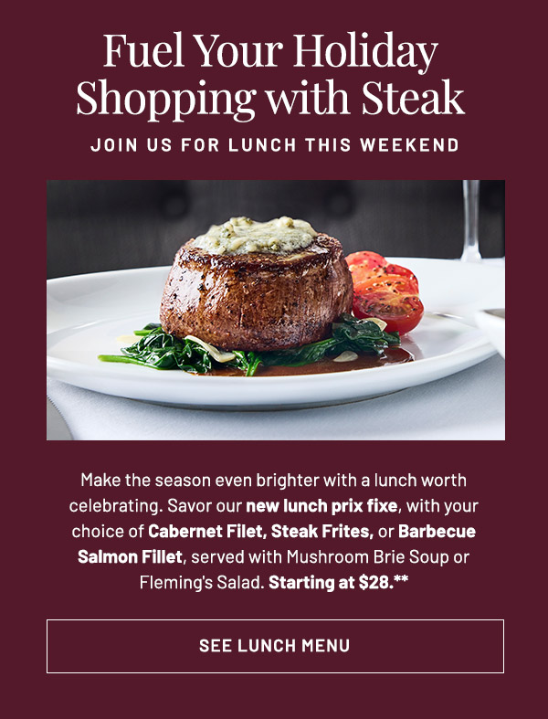 Make the season even brighter with a lunch worth celebrating. Savor our new lunch prix fixe, with your choice of Cabernet Filet, Steak Frites, or Barbecue Salmon Fillet, served with Mushroom Brie Soup or Fleming's Salad. Starting at $28.**