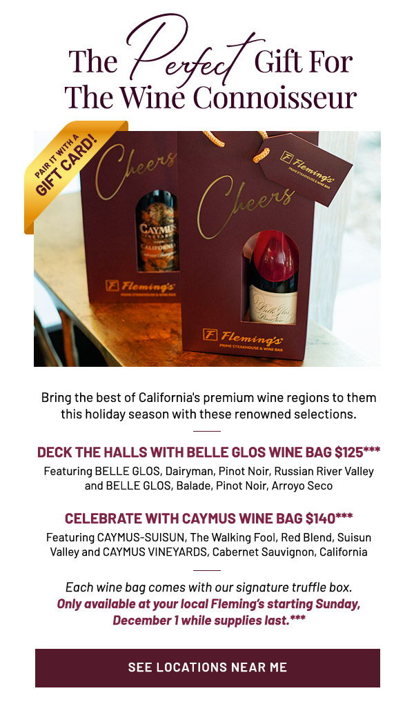 Bring the best of California's premium wine regions to them this holiday season with these renowned selections. DECK THE HALLS WITH BELLE GLOS WINE BAG $125*** Featuring BELLE GLOS, Dairyman, Pinot Noir, Russian River Valley and BELLE GLOS, Balade, Pinot Noir, Arroyo Seco CELEBRATE WITH CAYMUS WINE BAG $140*** Featuring CAYMUS-SUISUN, The Walking Fool, Red Blend, Suisun Valley and CAYMUS VINEYARDS, Cabernet Sauvignon, California Each wine bag comes with our signature truffle box. Only available at your local Fleming's starting Sunday, December 1 while supplies last.***