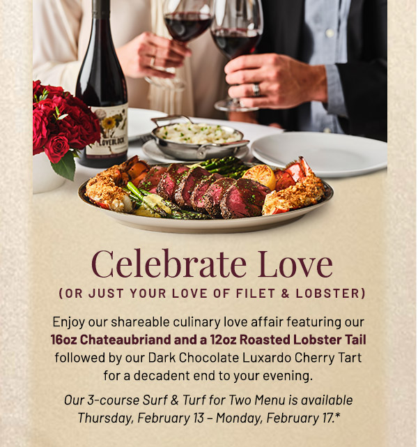 Celebrate Love. Enjoy our shareable culinary love affair featuring our 16oz Chateaubriand and a 12oz Roasted Lobster Tail followed by our Dark Chocolate Luxardo Cherry Tart for a decadent end to your evening. Our 3-course Surf & Turf for Two Menu is available Thursday, February 13 – Monday, February 17.*
