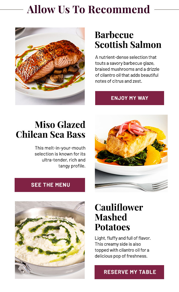Allow Us To Recommend: Barbecue Scottish Salmon, Miso Glazed Chilean Sea Bass, and Cauliflower Mashed Potatoes.