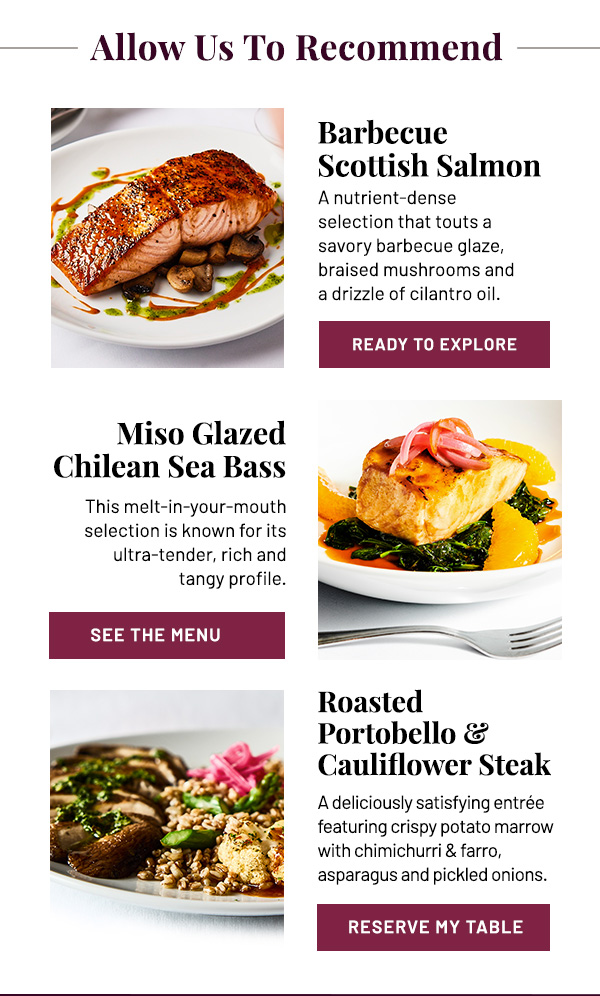 Allow Us To Recommend: Barbecue Scottish Salmon, Miso Glazed Chilean Sea Bass, and Roasted Portobello and Cauliflower Steak.
